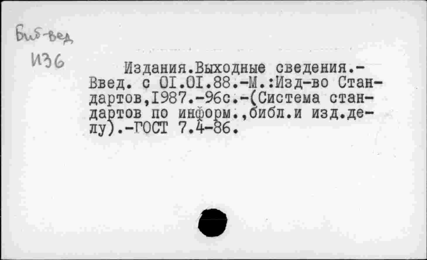 ﻿
Издания.Выходные сведения.-Введ. с 01.01.88.-М.:Изд-во Стан дартов,1987.-96с.-(Система стандартов по информ.,библ.и изд.делу). -ГОСТ 7.4-86.